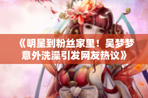 《明星到粉絲家里！吳夢(mèng)夢(mèng)意外洗澡引發(fā)網(wǎng)友熱議》