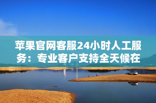 蘋果官網(wǎng)客服24小時(shí)人工服務(wù)：專業(yè)客戶支持全天候在線