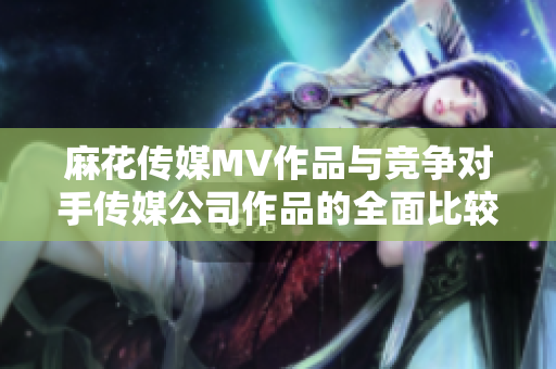 麻花傳媒MV作品與競(jìng)爭(zhēng)對(duì)手傳媒公司作品的全面比較