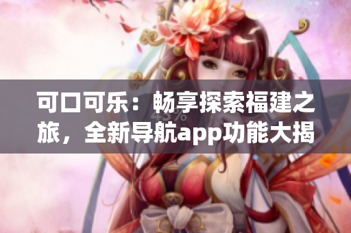 可口可樂：暢享探索福建之旅，全新導(dǎo)航app功能大揭秘(1)