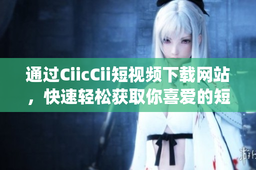 通過CiicCii短視頻下載網(wǎng)站，快速輕松獲取你喜愛的短視頻(1)