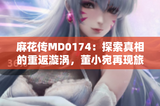 麻花傳MD0174：探索真相的重返漩渦，董小宛再現(xiàn)旅途背后的秘密