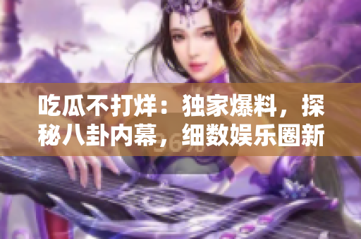 吃瓜不打烊：獨(dú)家爆料，探秘八卦內(nèi)幕，細(xì)數(shù)娛樂圈新鮮話題