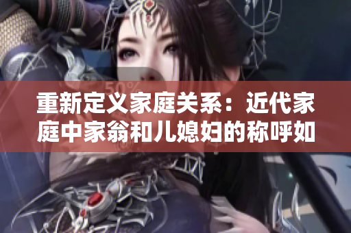 重新定義家庭關(guān)系：近代家庭中家翁和兒媳婦的稱呼如何演變？