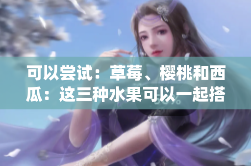 可以嘗試：草莓、櫻桃和西瓜：這三種水果可以一起搭配食用嗎？(1)