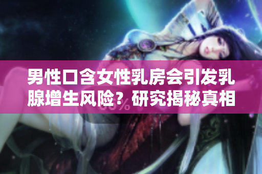 男性口含女性乳房會引發(fā)乳腺增生風(fēng)險？研究揭秘真相！