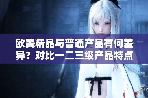 歐美精品與普通產(chǎn)品有何差異？對(duì)比一二三級(jí)產(chǎn)品特點(diǎn)