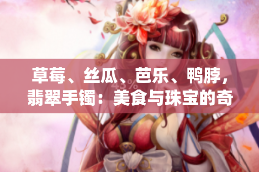 草莓、絲瓜、芭樂(lè)、鴨脖，翡翠手鐲：美食與珠寶的奇妙交融(1)