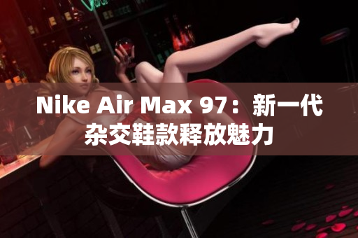 Nike Air Max 97：新一代雜交鞋款釋放魅力