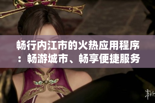 暢行內(nèi)江市的火熱應(yīng)用程序：暢游城市、暢享便捷服務(wù)(1)