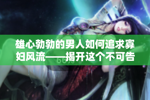 雄心勃勃的男人如何追求寡婦風(fēng)流——揭開這個不可告人的秘密