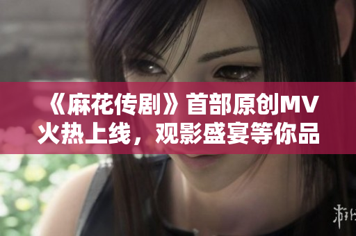 《麻花傳劇》首部原創(chuàng)MV火熱上線，觀影盛宴等你品味