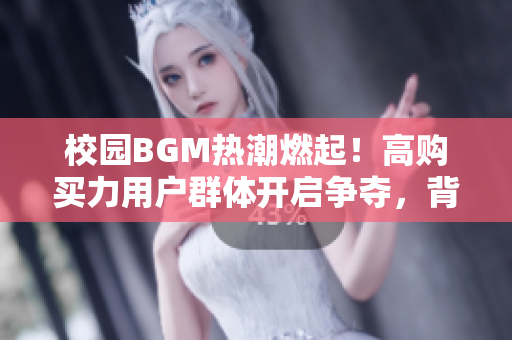 校園BGM熱潮燃起！高購(gòu)買(mǎi)力用戶群體開(kāi)啟爭(zhēng)奪，背后意義深遠(yuǎn)
