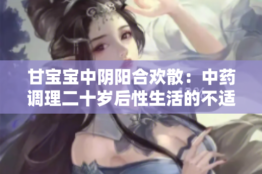 甘寶寶中陰陽(yáng)合歡散：中藥調(diào)理二十歲后性生活的不適？！