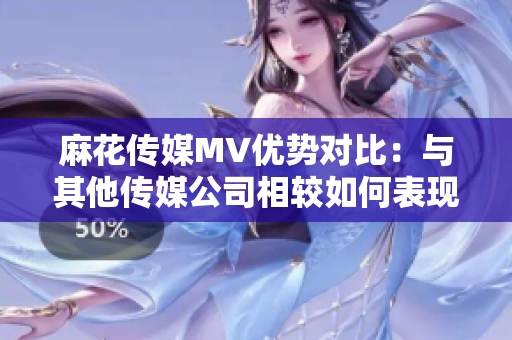 麻花傳媒MV優(yōu)勢對比：與其他傳媒公司相較如何表現(xiàn)？