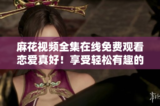 麻花視頻全集在線免費觀看戀愛真好！享受輕松有趣的戀愛冒險吧！