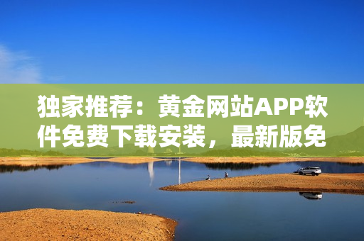 獨家推薦：黃金網(wǎng)站APP軟件免費下載安裝，最新版免費獲取 