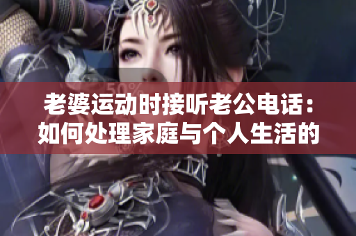 老婆運動時接聽老公電話：如何處理家庭與個人生活的平衡？