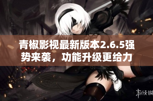 青椒影視最新版本2.6.5強(qiáng)勢(shì)來襲，功能升級(jí)更給力