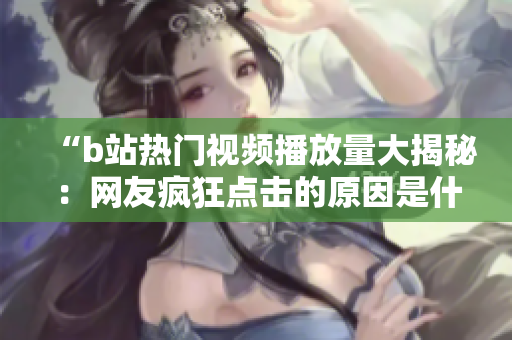 “b站熱門視頻播放量大揭秘：網(wǎng)友瘋狂點(diǎn)擊的原因是什么？”