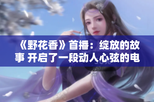 《野花香》首播：綻放的故事 開(kāi)啟了一段動(dòng)人心弦的電視之旅