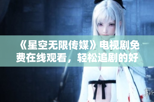 《星空無(wú)限傳媒》電視劇免費(fèi)在線觀看，輕松追劇的好時(shí)光