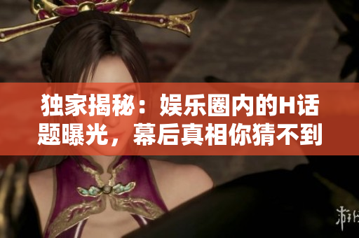 獨(dú)家揭秘：娛樂圈內(nèi)的H話題曝光，幕后真相你猜不到！