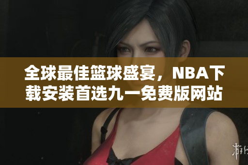 全球最佳籃球盛宴，NBA下載安裝首選九一免費(fèi)版網(wǎng)站