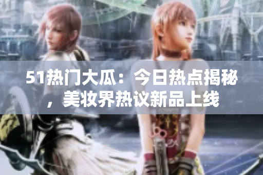 51熱門大瓜：今日熱點(diǎn)揭秘，美妝界熱議新品上線