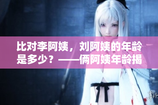 比對李阿姨，劉阿姨的年齡是多少？——倆阿姨年齡揭秘