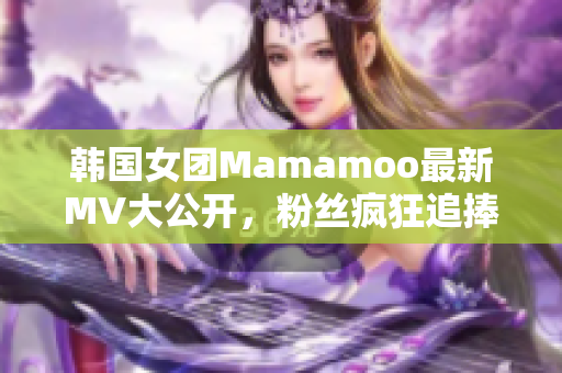 韓國女團Mamamoo最新MV大公開，粉絲瘋狂追捧！