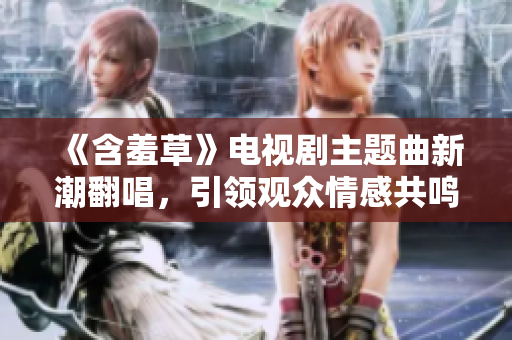 《含羞草》電視劇主題曲新潮翻唱，引領(lǐng)觀眾情感共鳴