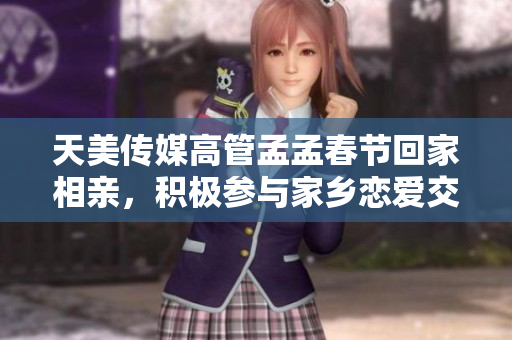 天美傳媒高管孟孟春節(jié)回家相親，積極參與家鄉(xiāng)戀愛交友活動