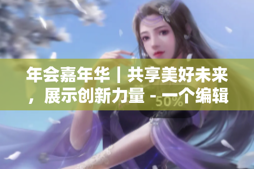 年會嘉年華｜共享美好未來，展示創(chuàng)新力量 - 一個編輯的觀察與思考