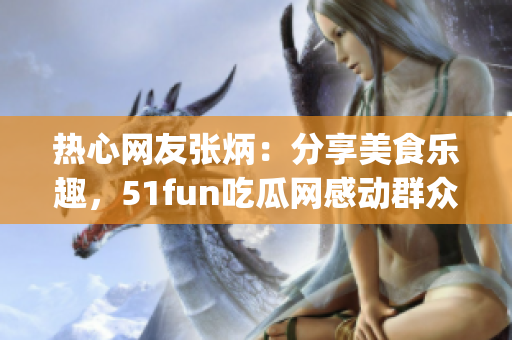 熱心網(wǎng)友張炳：分享美食樂(lè)趣，51fun吃瓜網(wǎng)感動(dòng)群眾(1)