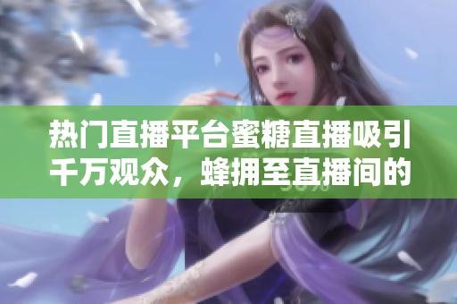 熱門(mén)直播平臺(tái)蜜糖直播吸引千萬(wàn)觀(guān)眾，蜂擁至直播間的背后原因是什么？