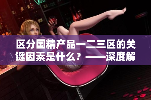 區(qū)分國(guó)精產(chǎn)品一二三區(qū)的關(guān)鍵因素是什么？——深度解析國(guó)精產(chǎn)品區(qū)別