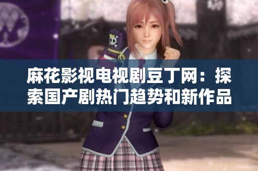 麻花影視電視劇豆丁網(wǎng)：探索國(guó)產(chǎn)劇熱門(mén)趨勢(shì)和新作品