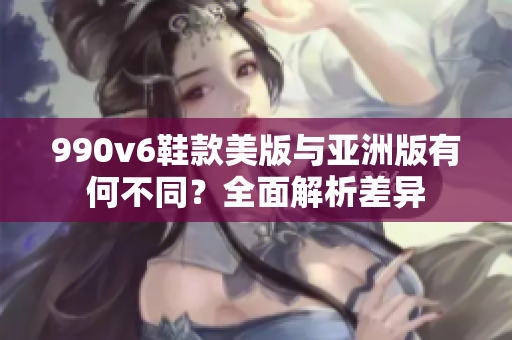 990v6鞋款美版與亞洲版有何不同？全面解析差異