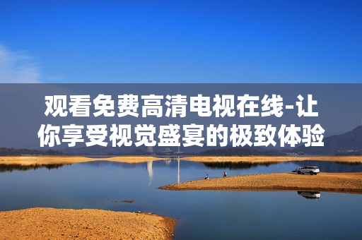 觀看免費(fèi)高清電視在線-讓你享受視覺(jué)盛宴的極致體驗(yàn)！
