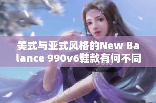 美式與亞式風(fēng)格的New Balance 990v6鞋款有何不同？