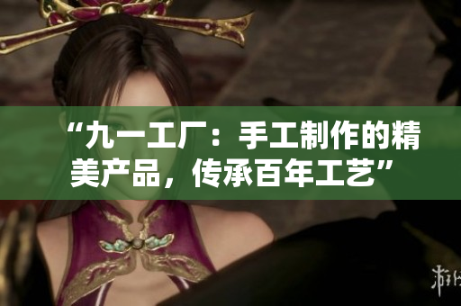 “九一工廠:手工制作的精美產(chǎn)品,傳承百年工藝” “九一工廠:手工制作的精美產(chǎn)品,傳承百年工藝”