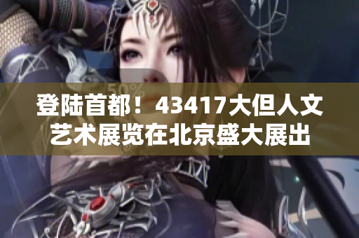 登陸首都！43417大但人文藝術(shù)展覽在北京盛大展出