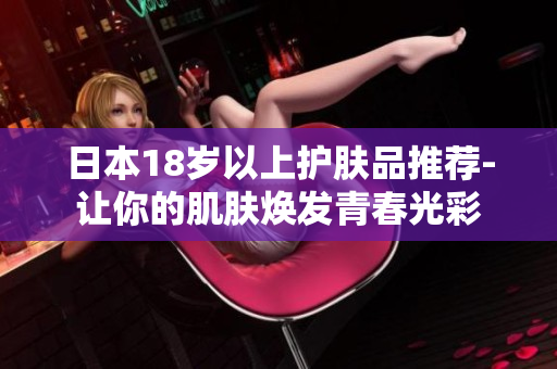 日本18歲以上護(hù)膚品推薦-讓你的肌膚煥發(fā)青春光彩