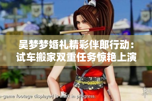 吳夢(mèng)夢(mèng)婚禮精彩伴郎行動(dòng)：試車搬家雙重任務(wù)驚艷上演