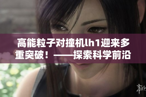 高能粒子對撞機(jī)lh1迎來多重突破！——探索科學(xué)前沿的震撼之旅