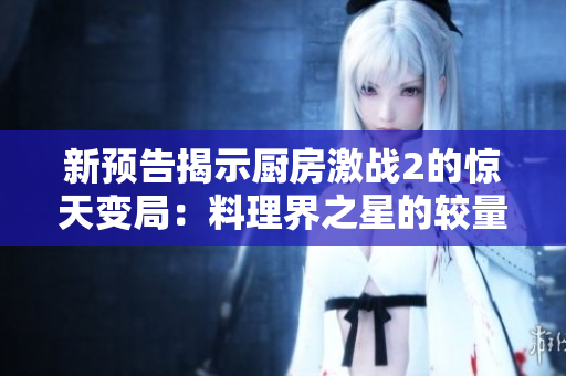 新預(yù)告揭示廚房激戰(zhàn)2的驚天變局：料理界之星的較量即將全面爆發(fā)！
