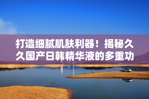 打造細(xì)膩肌膚利器！揭秘久久國(guó)產(chǎn)日韓精華液的多重功效
