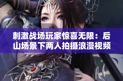 刺激戰(zhàn)場玩家驚喜無限：后山場景下兩人拍攝浪漫視頻引熱議