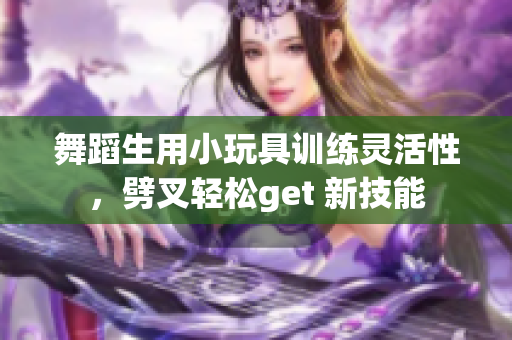 舞蹈生用小玩具訓(xùn)練靈活性，劈叉輕松get 新技能